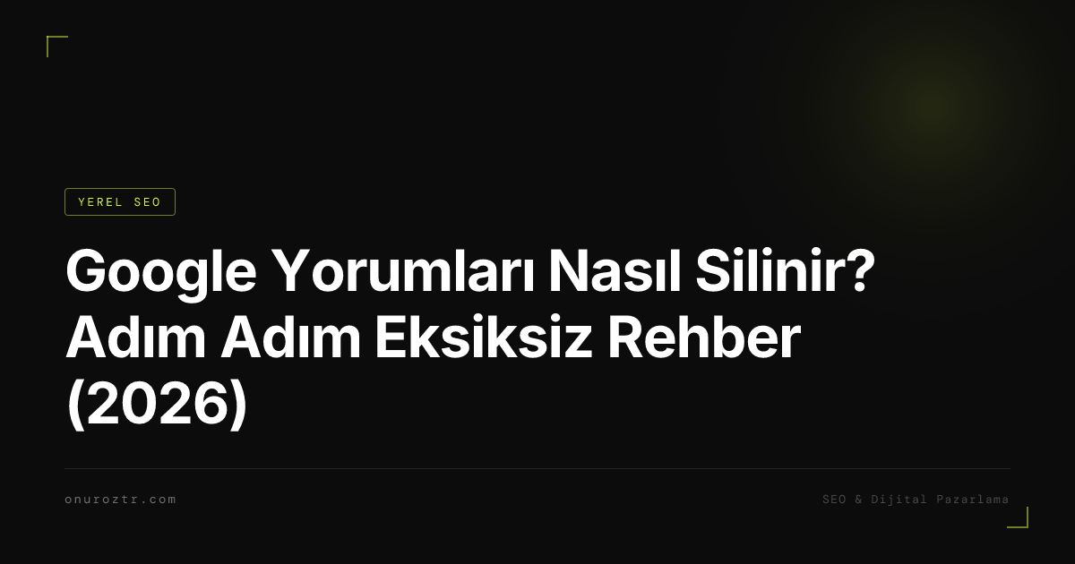 Google Yorumları Nasıl Silinir? Adım Adım Eksiksiz Rehber (2026)