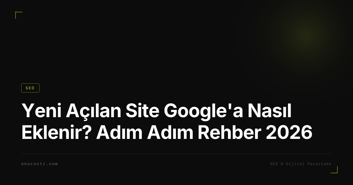 Yeni Açılan Site Google'a Nasıl Eklenir? Adım Adım Rehber 2026
