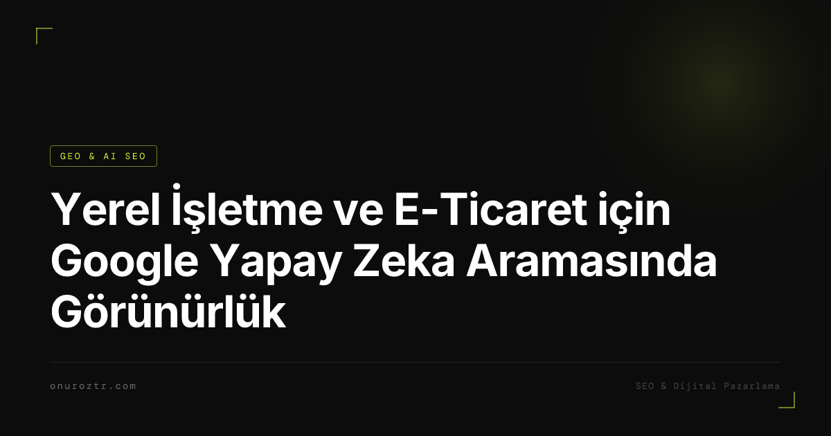 Yerel İşletme ve E-Ticaret için Google Yapay Zeka Aramasında Görünürlük